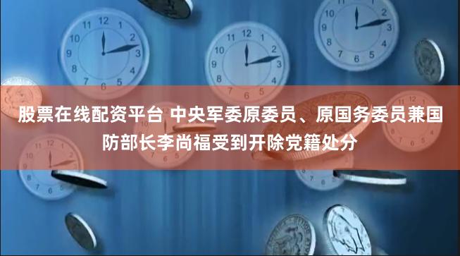 股票在线配资平台 中央军委原委员、原国务委员兼国防部长李尚福受到开除党籍处分