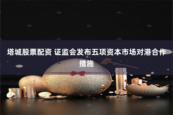 塔城股票配资 证监会发布五项资本市场对港合作措施