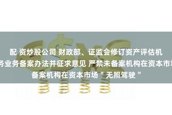 配 资炒股公司 财政部、证监会修订资产评估机构从事证券服务业务备案办法并征求意见 严禁未备案机构在资本市场＂无照驾驶＂