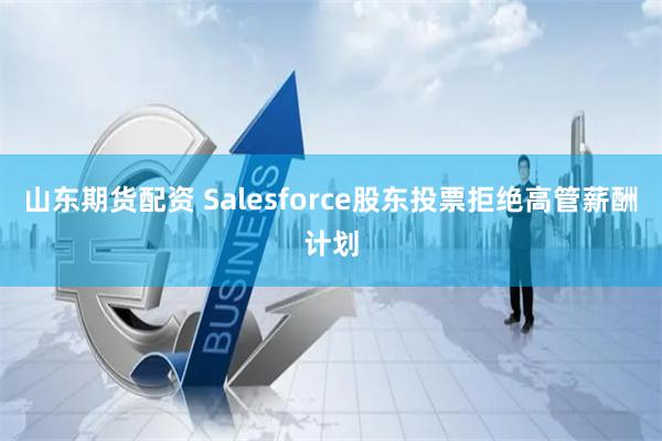 山东期货配资 Salesforce股东投票拒绝高管薪酬计划