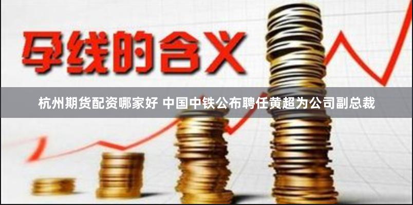 杭州期货配资哪家好 中国中铁公布聘任黄超为公司副总裁