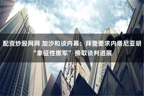 配资炒股网网 加沙和谈内幕：拜登要求内塔尼亚胡“象征性撤军” 换取谈判进展