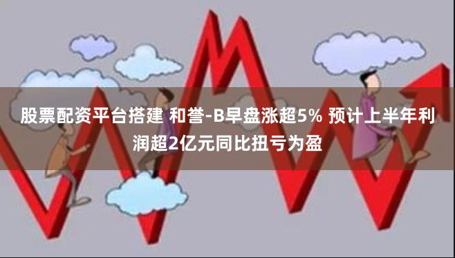 股票配资平台搭建 和誉-B早盘涨超5% 预计上半年利润超2亿元同比扭亏为盈