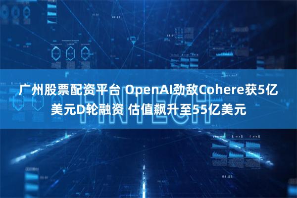 广州股票配资平台 OpenAI劲敌Cohere获5亿美元D轮融资 估值飙升至55亿美元