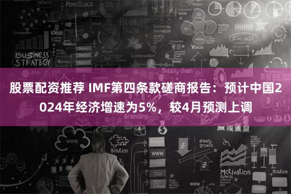 股票配资推荐 IMF第四条款磋商报告：预计中国2024年经济增速为5%，较4月预测上调