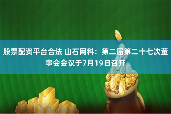 股票配资平台合法 山石网科：第二届第二十七次董事会会议于7月19日召开