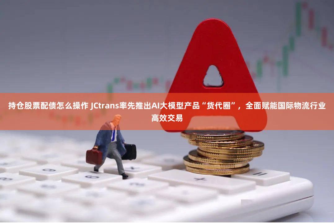 持仓股票配债怎么操作 JCtrans率先推出AI大模型产品“货代圈”，全面赋能国际物流行业高效交易