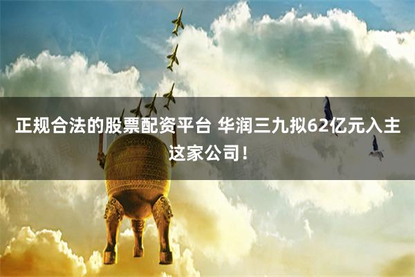 正规合法的股票配资平台 华润三九拟62亿元入主这家公司！