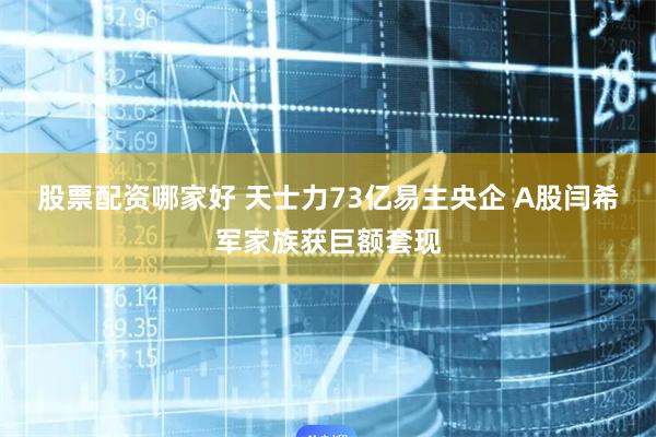 股票配资哪家好 天士力73亿易主央企 A股闫希军家族获巨额套现