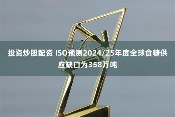 投资炒股配资 ISO预测2024/25年度全球食糖供应缺口为358万吨