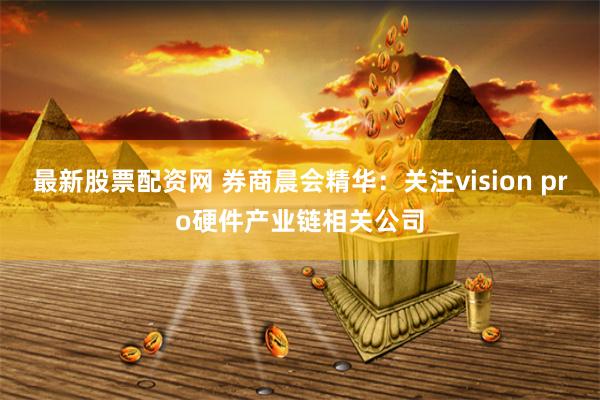 最新股票配资网 券商晨会精华：关注vision pro硬件产业链相关公司
