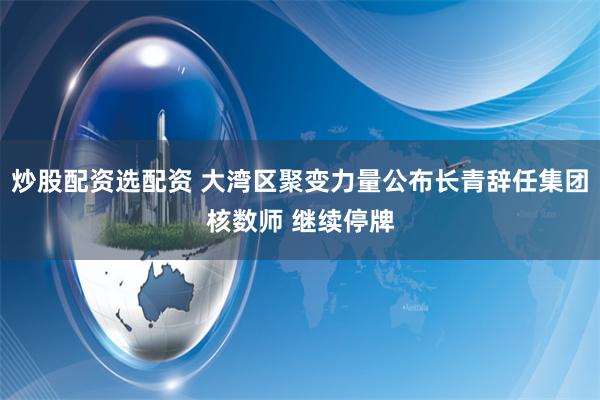炒股配资选配资 大湾区聚变力量公布长青辞任集团核数师 继续停牌