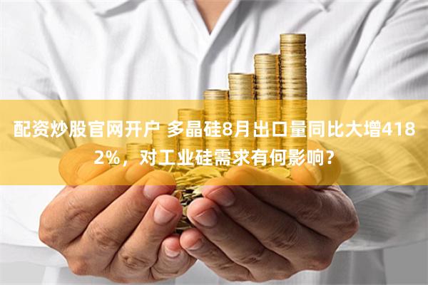 配资炒股官网开户 多晶硅8月出口量同比大增4182%，对工业硅需求有何影响？