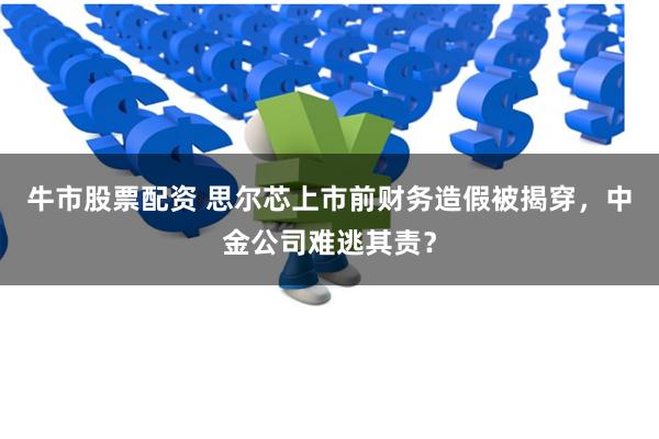 牛市股票配资 思尔芯上市前财务造假被揭穿，中金公司难逃其责？