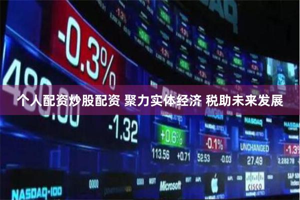 个人配资炒股配资 聚力实体经济 税助未来发展