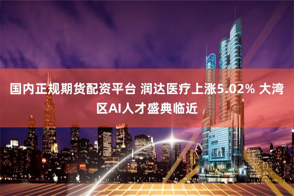 国内正规期货配资平台 润达医疗上涨5.02% 大湾区AI人才盛典临近