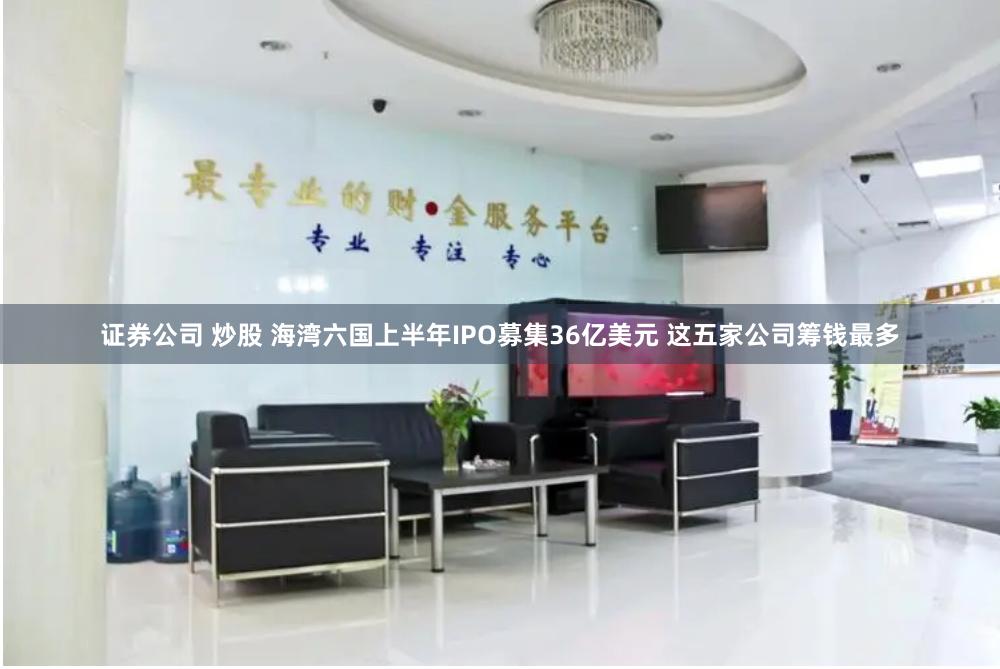 证券公司 炒股 海湾六国上半年IPO募集36亿美元 这五家公司筹钱最多