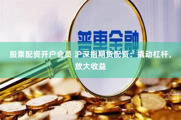 股票配资开户会员 沪深指期货配资：撬动杠杆，放大收益