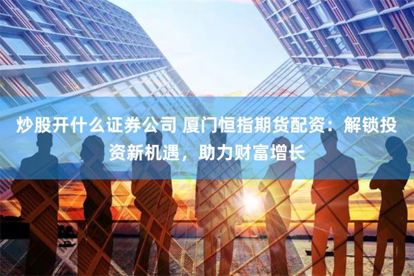 炒股开什么证券公司 厦门恒指期货配资：解锁投资新机遇，助力财富增长