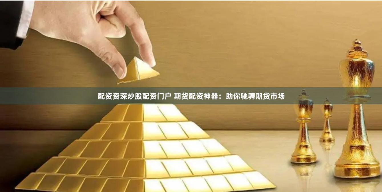 配资资深炒股配资门户 期货配资神器：助你驰骋期货市场