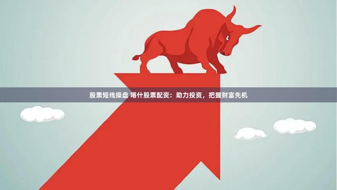 股票短线操盘 喀什股票配资：助力投资，把握财富先机