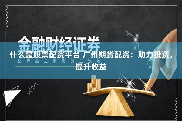 什么是股票配资平台 广州期货配资：助力投资，提升收益
