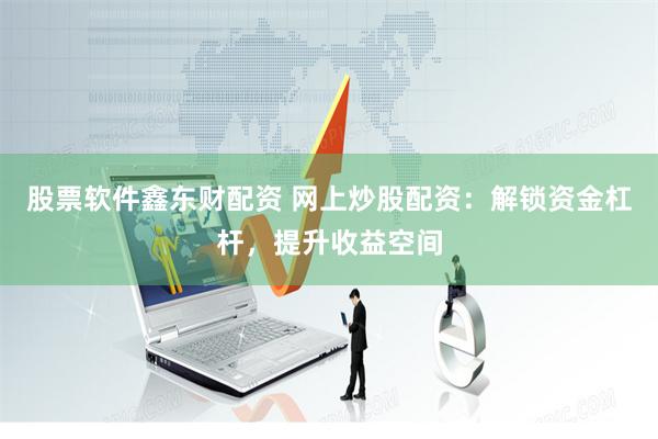 股票软件鑫东财配资 网上炒股配资：解锁资金杠杆，提升收益空间