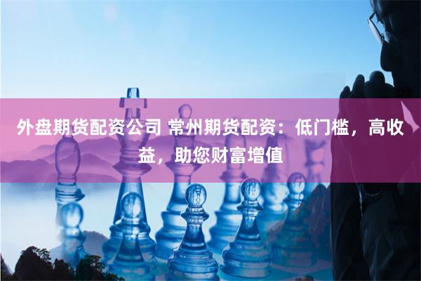 外盘期货配资公司 常州期货配资：低门槛，高收益，助您财富增值