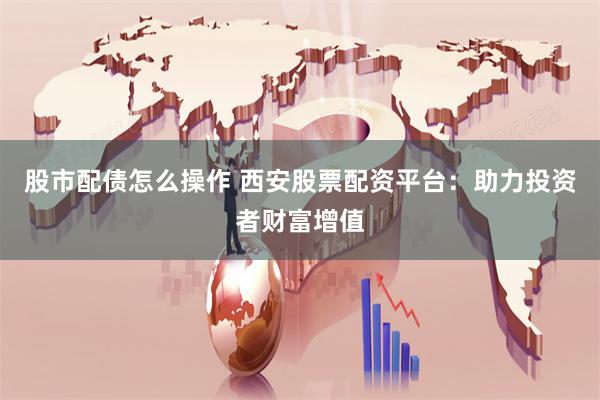 股市配债怎么操作 西安股票配资平台：助力投资者财富增值