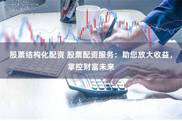 股票结构化配资 股票配资服务：助您放大收益，掌控财富未来