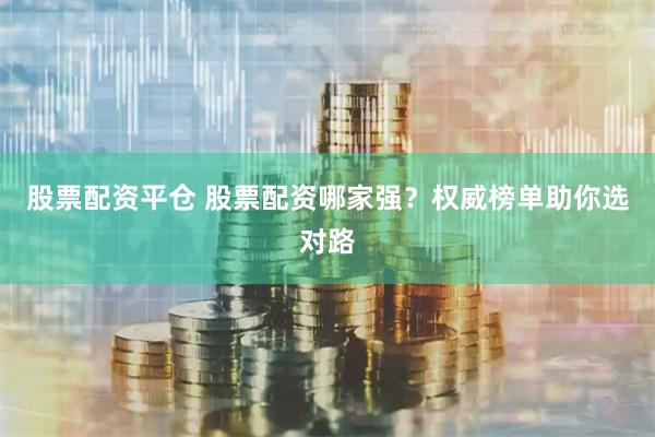 股票配资平仓 股票配资哪家强？权威榜单助你选对路