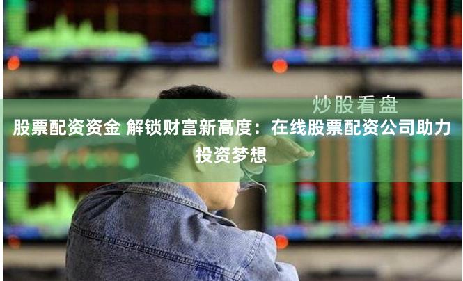 股票配资资金 解锁财富新高度：在线股票配资公司助力投资梦想