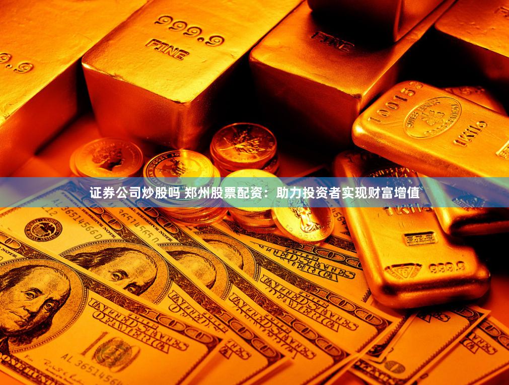 证券公司炒股吗 郑州股票配资：助力投资者实现财富增值