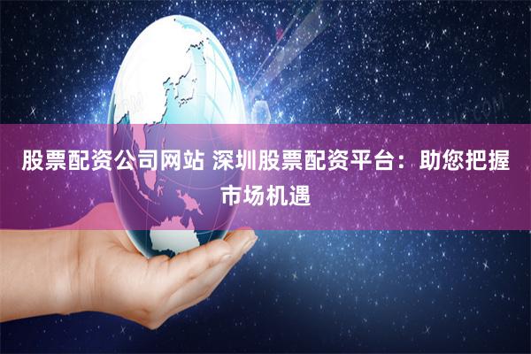 股票配资公司网站 深圳股票配资平台：助您把握市场机遇