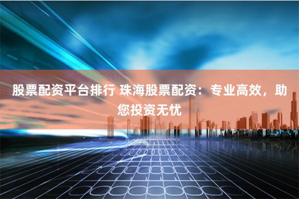 股票配资平台排行 珠海股票配资：专业高效，助您投资无忧