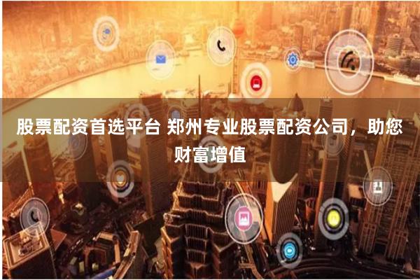 股票配资首选平台 郑州专业股票配资公司，助您财富增值