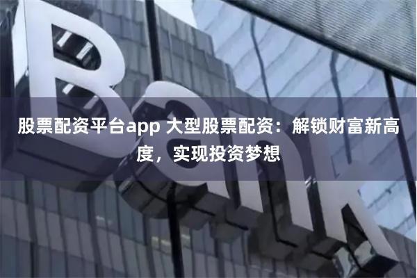 股票配资平台app 大型股票配资：解锁财富新高度，实现投资梦想