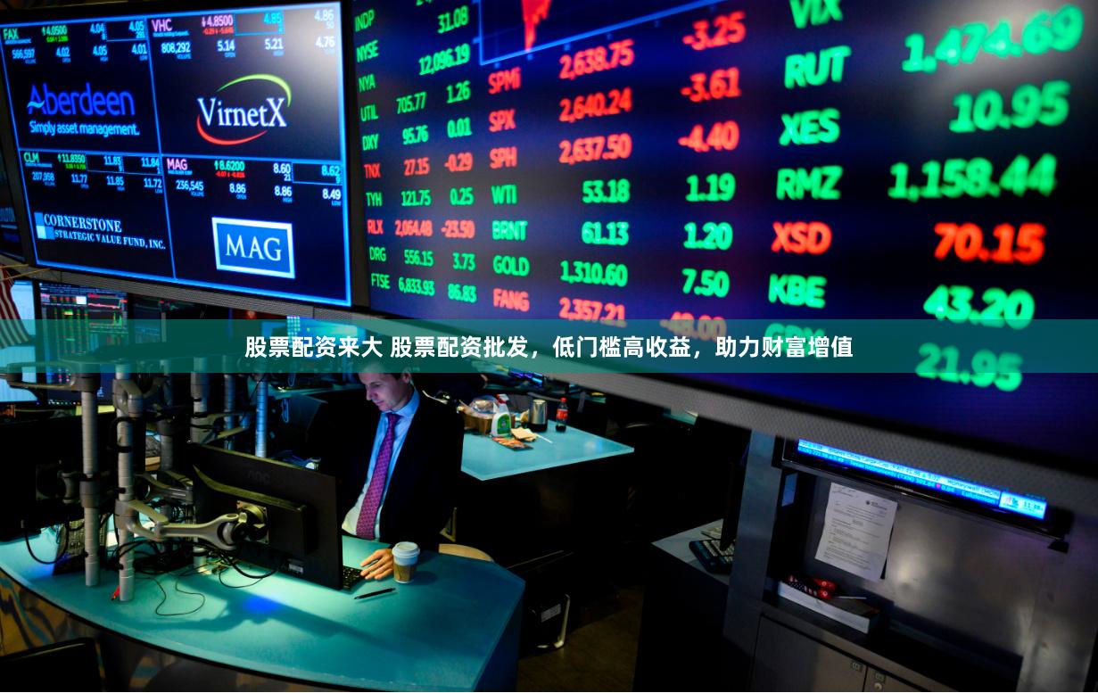 股票配资来大 股票配资批发，低门槛高收益，助力财富增值