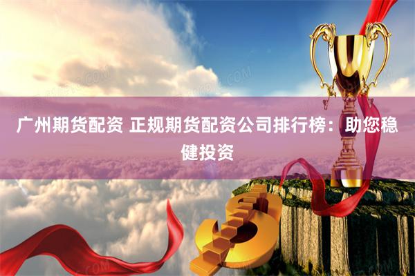 广州期货配资 正规期货配资公司排行榜：助您稳健投资
