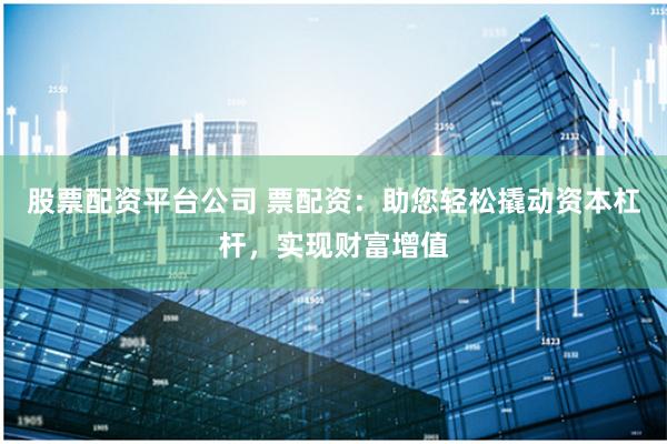 股票配资平台公司 票配资：助您轻松撬动资本杠杆，实现财富增值