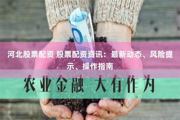 河北股票配资 股票配资资讯：最新动态、风险提示、操作指南