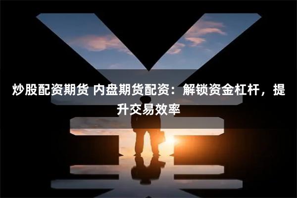 炒股配资期货 内盘期货配资：解锁资金杠杆，提升交易效率