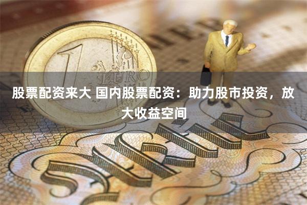 股票配资来大 国内股票配资：助力股市投资，放大收益空间