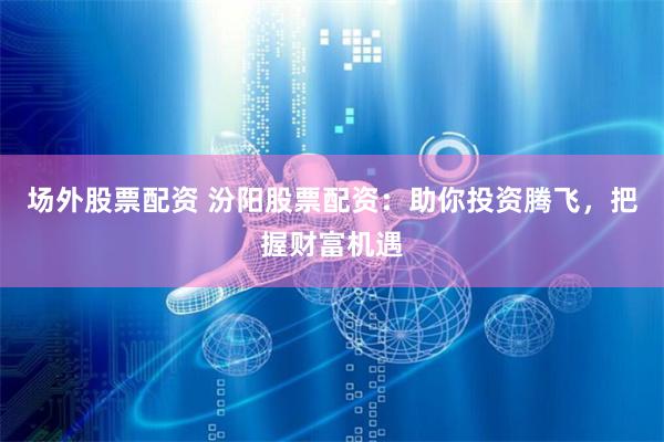 场外股票配资 汾阳股票配资：助你投资腾飞，把握财富机遇