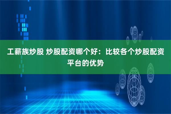 工薪族炒股 炒股配资哪个好：比较各个炒股配资平台的优势