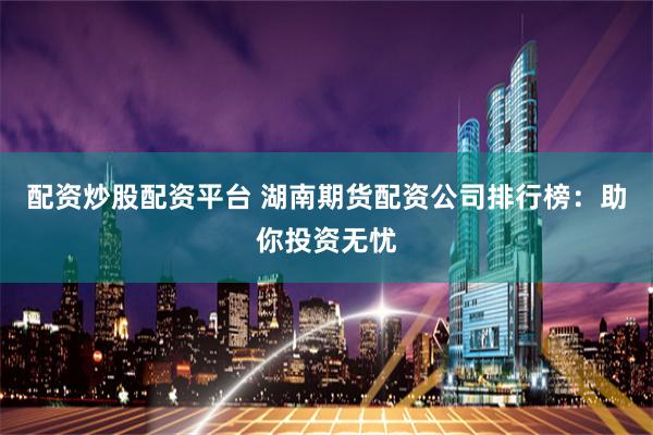 配资炒股配资平台 湖南期货配资公司排行榜：助你投资无忧