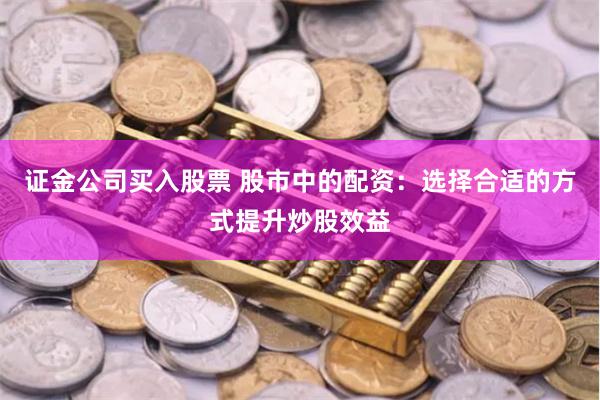 证金公司买入股票 股市中的配资：选择合适的方式提升炒股效益