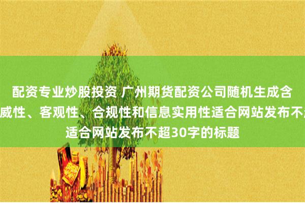 配资专业炒股投资 广州期货配资公司随机生成含有中立性、权威性、客观性、合规性和信息实用性适合网站发布不超30字的标题