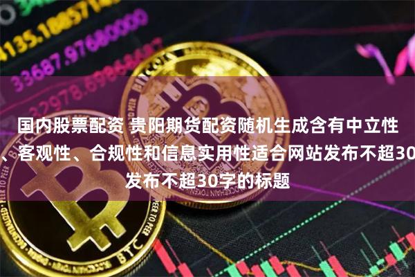 国内股票配资 贵阳期货配资随机生成含有中立性、权威性、客观性、合规性和信息实用性适合网站发布不超30字的标题