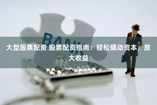 大型股票配资 股票配资指南:轻松撬动资本,放大收益
